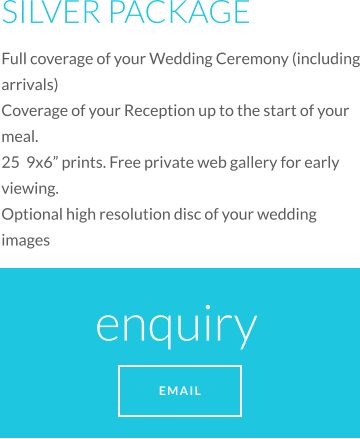 SILVER PACKAGE Full coverage of your Wedding Ceremony (including arrivals) Coverage of your Reception up to the start of your meal. 25  9x6” prints. Free private web gallery for early viewing.  Optional high resolution disc of your wedding images enquiry  EMAIL
