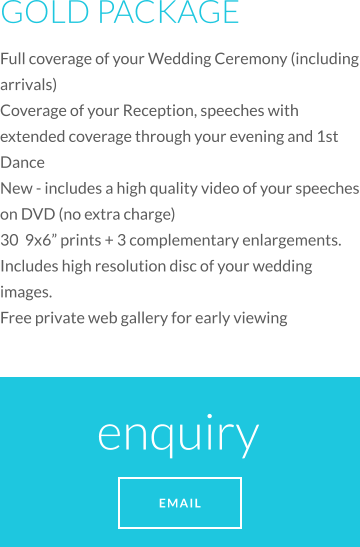GOLD PACKAGE Full coverage of your Wedding Ceremony (including arrivals) Coverage of your Reception, speeches with extended coverage through your evening and 1st Dance New - includes a high quality video of your speeches on DVD (no extra charge) 30  9x6” prints + 3 complementary enlargements. Includes high resolution disc of your wedding images.  Free private web gallery for early viewing enquiry  EMAIL